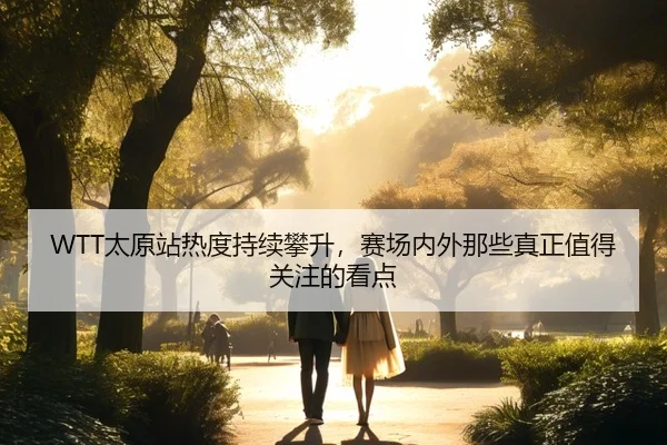 WTT太原站热度持续攀升，赛场内外那些真正值得关注的看点（maiqiuwang）